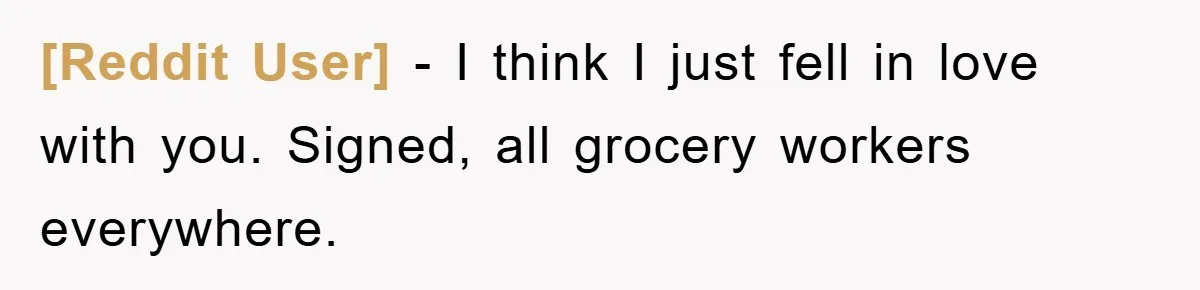 [Reddit User] − I think I just fell in love with you. Signed, all grocery workers everywhere.