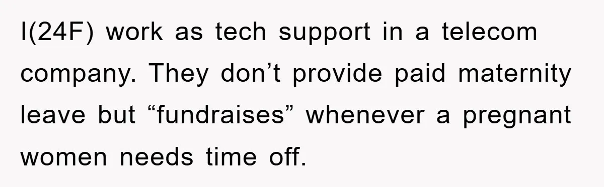 I(24F) work as tech support in a telecom company. They don’t provide paid maternity leave but “fundraises” whenever a pregnant women needs time off.