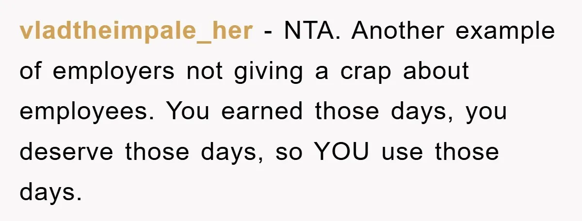 vladtheimpale_her − NTA. Another example of employers not giving a crap about employees. You earned those days, you deserve those days, so YOU use those days.