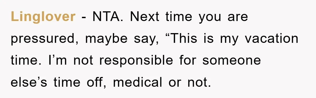 Linglover − NTA. Next time you are pressured, maybe say, “This is my vacation time. I’m not responsible for someone else’s time off, medical or not.