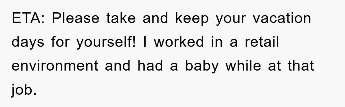 ETA: Please take and keep your vacation days for yourself! I worked in a retail environment and had a baby while at that job.