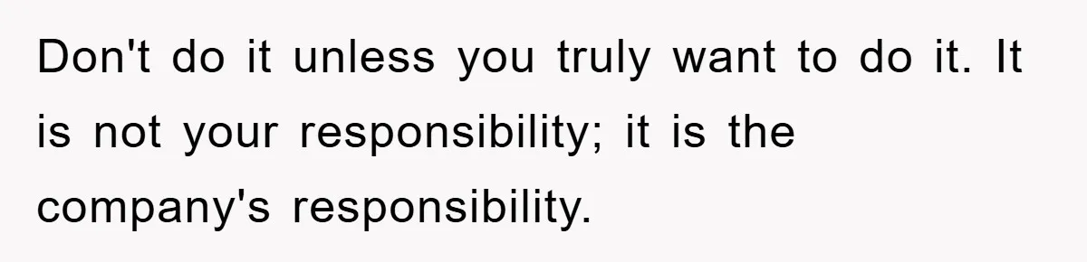 Don't do it unless you truly want to do it. It is not your responsibility; it is the company's responsibility.