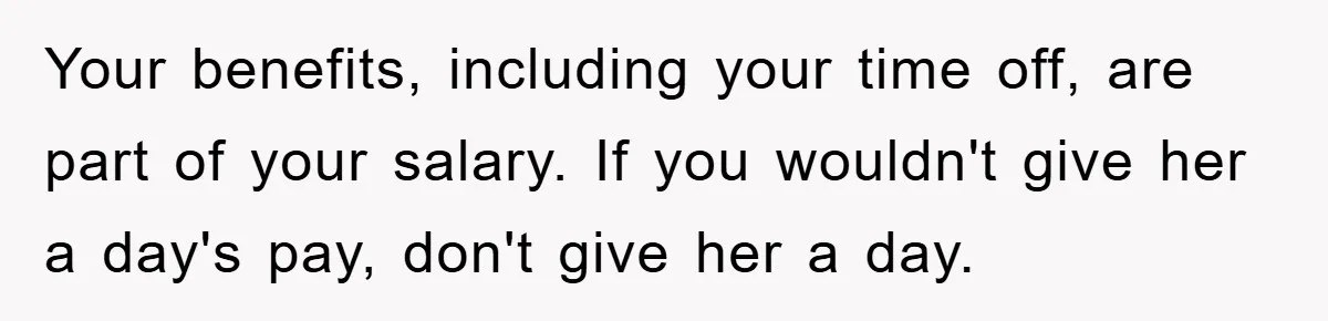 Your benefits, including your time off, are part of your salary. If you wouldn't give her a day's pay, don't give her a day.