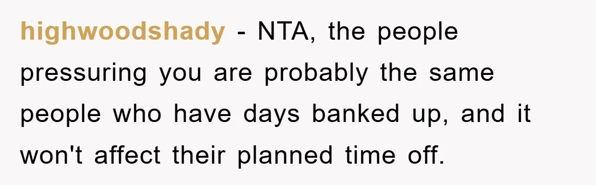 highwoodshady − NTA, the people pressuring you are probably the same people who have days banked up, and it won't affect their planned time off.