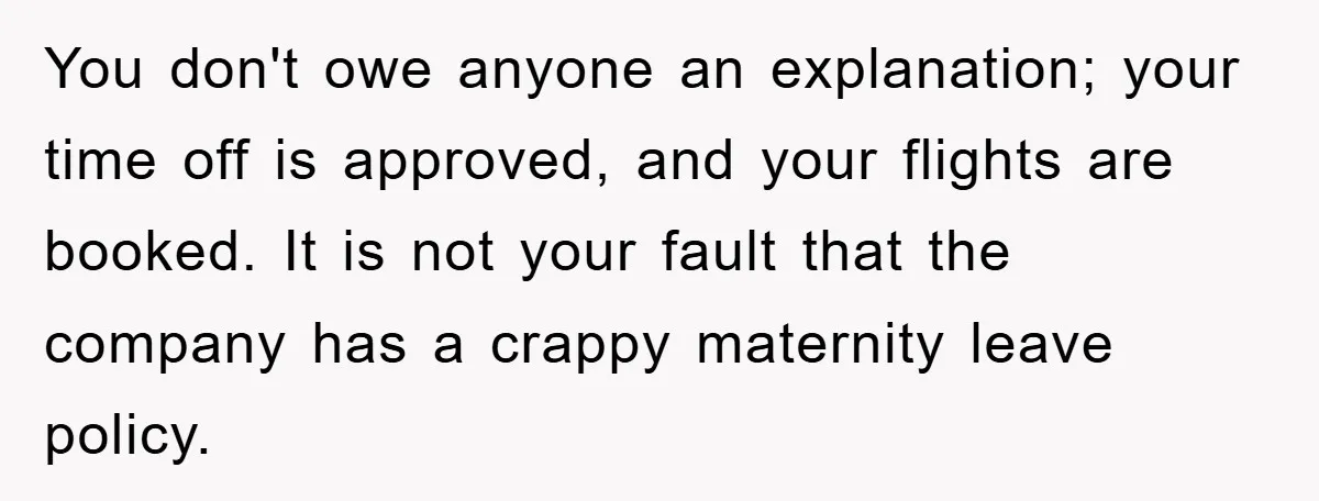 You don't owe anyone an explanation; your time off is approved, and your flights are booked. It is not your fault that the company has a crappy maternity leave policy.