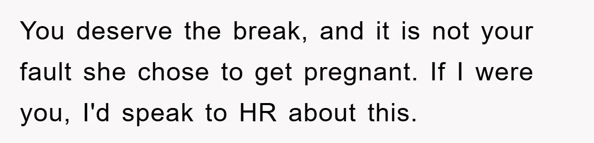You deserve the break, and it is not your fault she chose to get pregnant. If I were you, I'd speak to HR about this.