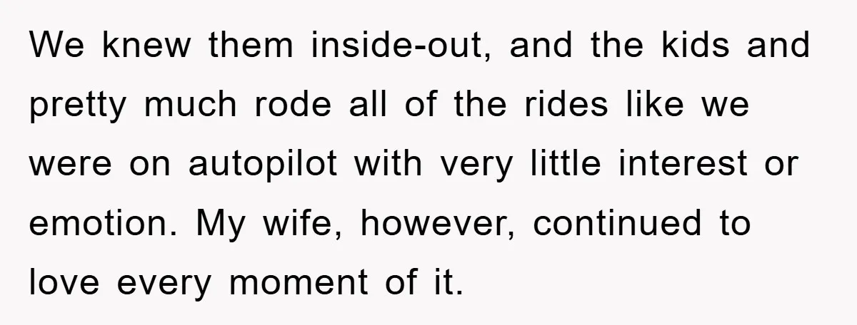 We knew them inside-out, and the kids and pretty much rode all of the rides like we were on autopilot with very little interest or emotion. My wife, however, continued...