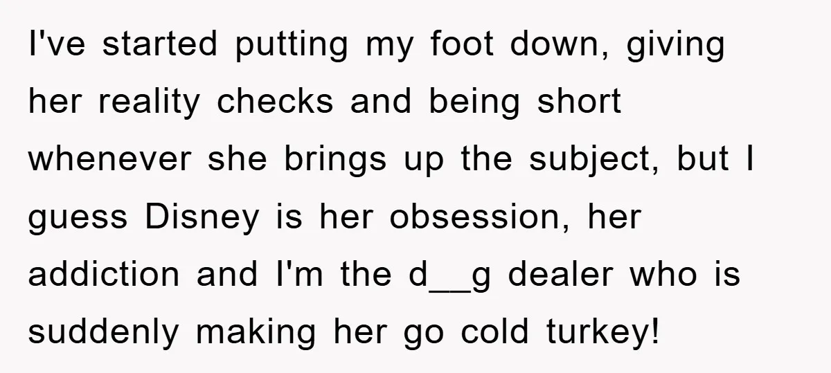 I've started putting my foot down, giving her reality checks and being short whenever she brings up the subject, but I guess Disney is her obsession, her addiction and I'm...