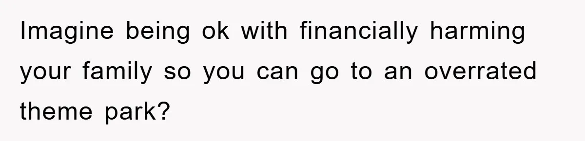 Imagine being ok with financially harming your family so you can go to an overrated theme park?