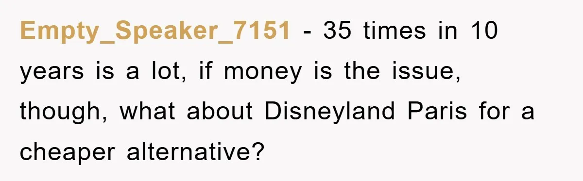 Empty_Speaker_7151 − 35 times in 10 years is a lot, if money is the issue, though, what about Disneyland Paris for a cheaper alternative?