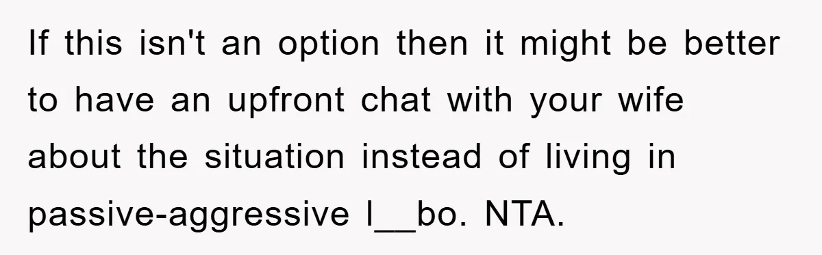 If this isn't an option then it might be better to have an upfront chat with your wife about the situation instead of living in passive-aggressive l__bo. NTA.