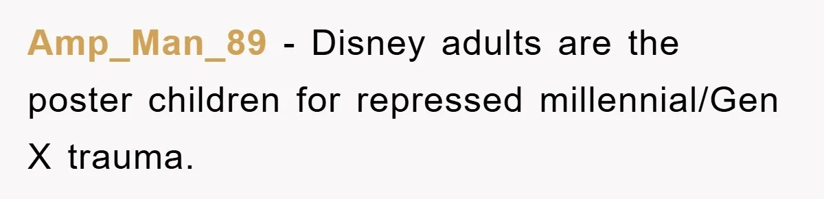 Amp_Man_89 − Disney adults are the poster children for repressed millennial/Gen X trauma.