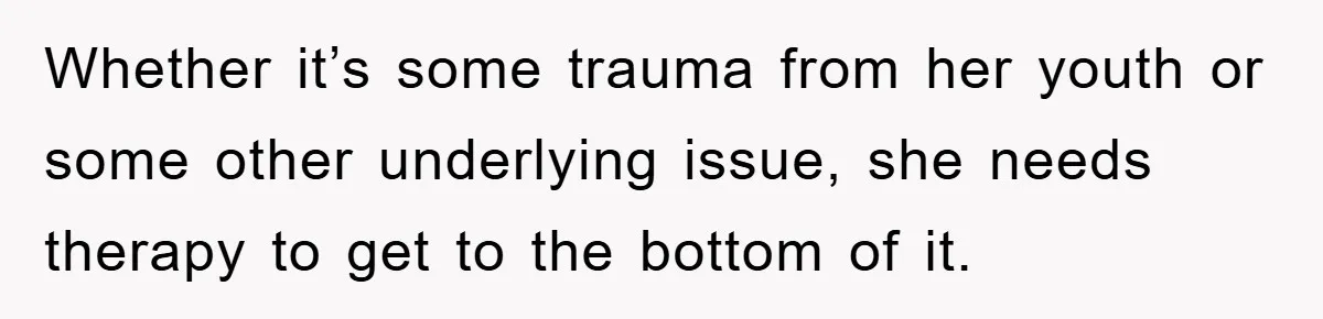Whether it’s some trauma from her youth or some other underlying issue, she needs therapy to get to the bottom of it.