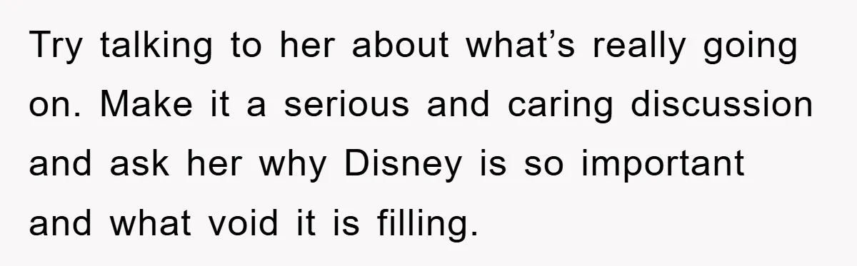 Try talking to her about what’s really going on. Make it a serious and caring discussion and ask her why Disney is so important and what void it is filling.