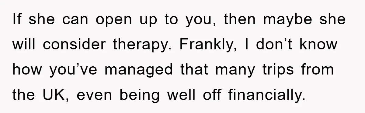 If she can open up to you, then maybe she will consider therapy. Frankly, I don’t know how you’ve managed that many trips from the UK, even being well off...