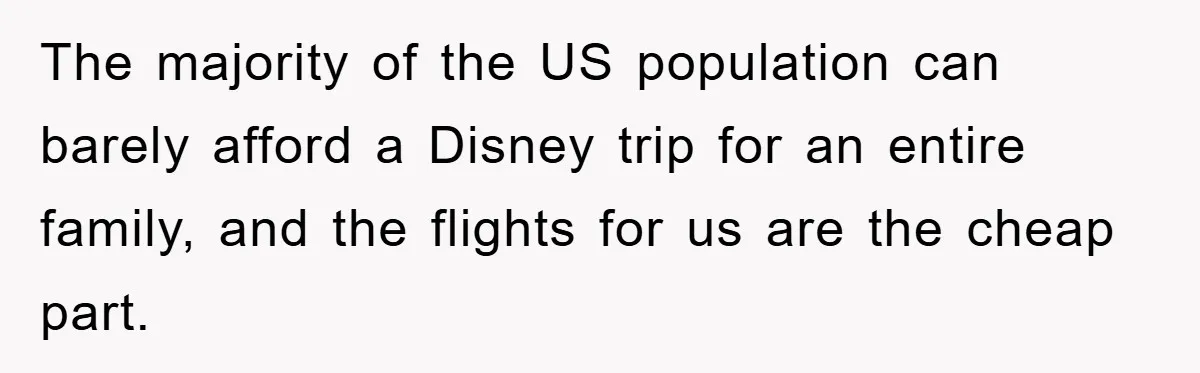 The majority of the US population can barely afford a Disney trip for an entire family, and the flights for us are the cheap part.