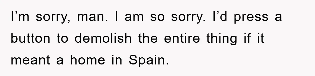 I’m sorry, man. I am so sorry. I’d press a button to demolish the entire thing if it meant a home in Spain.