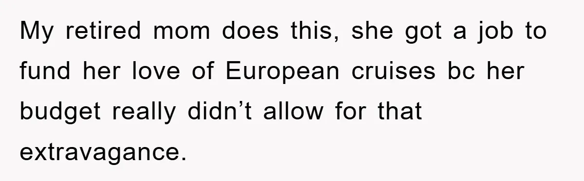 My retired mom does this, she got a job to fund her love of European cruises bc her budget really didn’t allow for that extravagance.