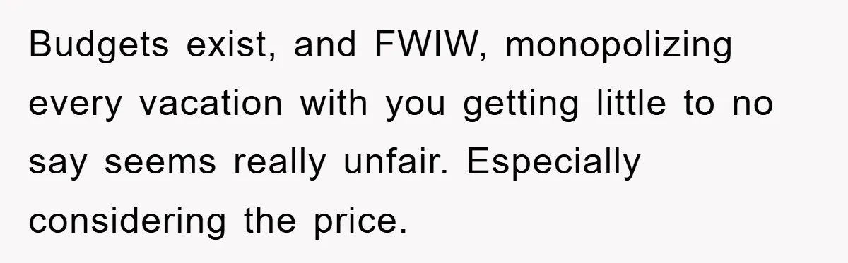Budgets exist, and FWIW, monopolizing every vacation with you getting little to no say seems really unfair. Especially considering the price.