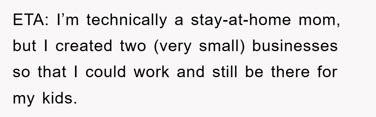 ETA: I’m technically a stay-at-home mom, but I created two (very small) businesses so that I could work and still be there for my kids.