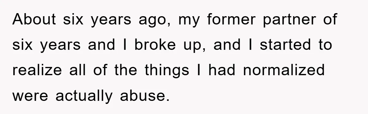 About six years ago, my former partner of six years and I broke up, and I started to realize all of the things I had normalized were actually abuse.