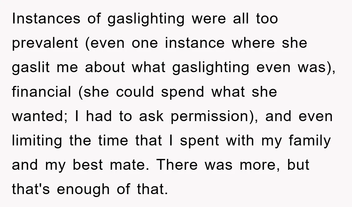 Instances of gaslighting were all too prevalent (even one instance where she gaslit me about what gaslighting even was), financial (she could spend what she wanted; I had to ask...