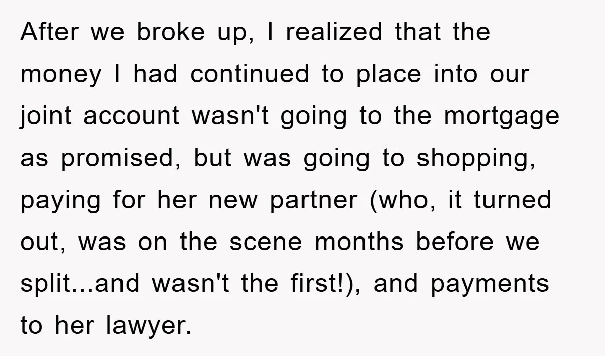After we broke up, I realized that the money I had continued to place into our joint account wasn't going to the mortgage as promised, but was going to shopping,...