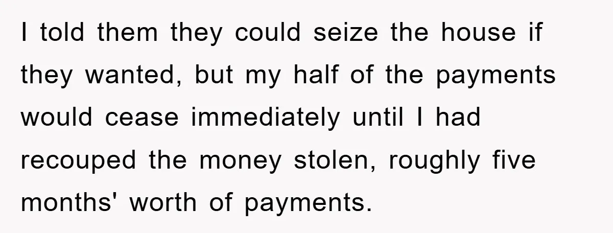 I told them they could seize the house if they wanted, but my half of the payments would cease immediately until I had recouped the money stolen, roughly five months'...