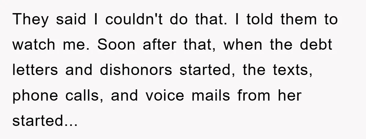 They said I couldn't do that. I told them to watch me. Soon after that, when the debt letters and dishonors started, the texts, phone calls, and voice mails from...