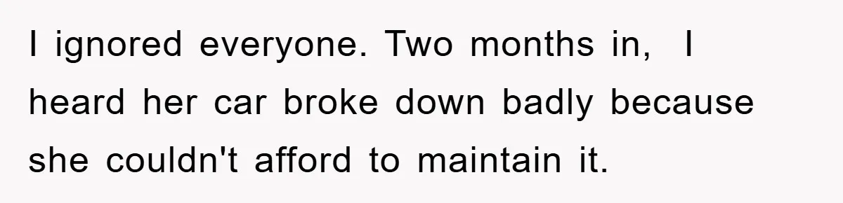 I ignored everyone. Two months in,  I heard her car broke down badly because she couldn't afford to maintain it.