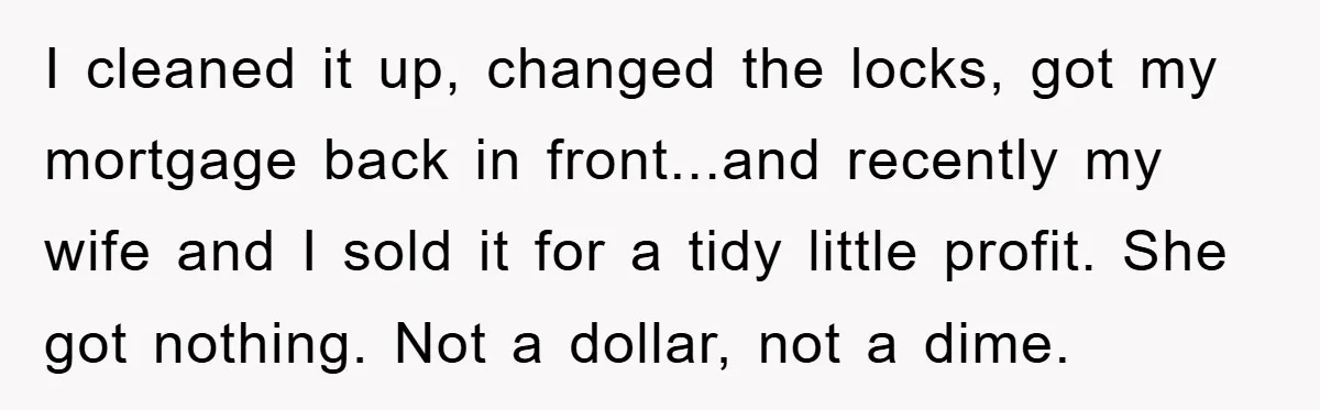 I cleaned it up, changed the locks, got my mortgage back in front...and recently my wife and I sold it for a tidy little profit. She got nothing. Not a...