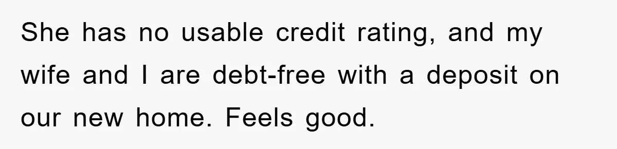 She has no usable credit rating, and my wife and I are debt-free with a deposit on our new home. Feels good.