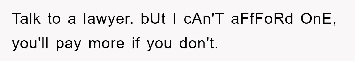 Talk to a lawyer. bUt I cAn'T aFfFoRd OnE, you'll pay more if you don't.
