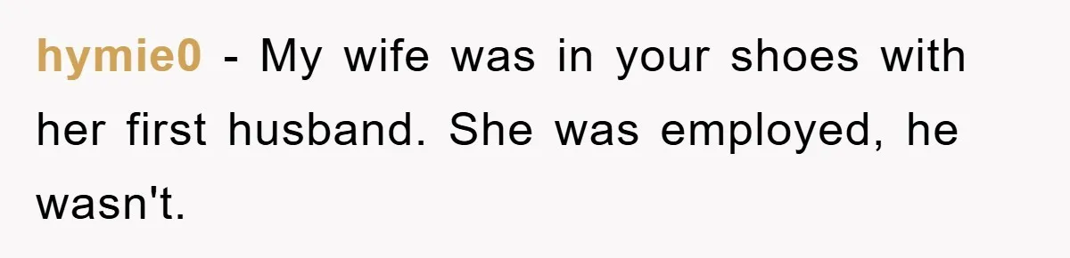 hymie0 − My wife was in your shoes with her first husband. She was employed, he wasn't.