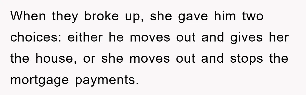 When they broke up, she gave him two choices: either he moves out and gives her the house, or she moves out and stops the mortgage payments.
