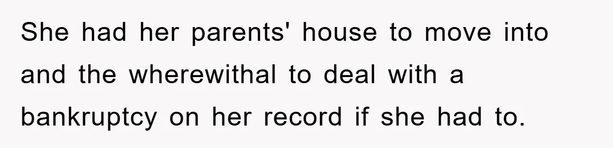 She had her parents' house to move into and the wherewithal to deal with a bankruptcy on her record if she had to.