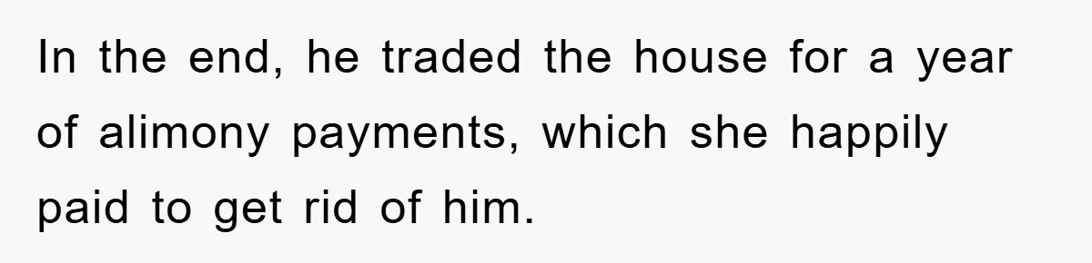 In the end, he traded the house for a year of alimony payments, which she happily paid to get rid of him.