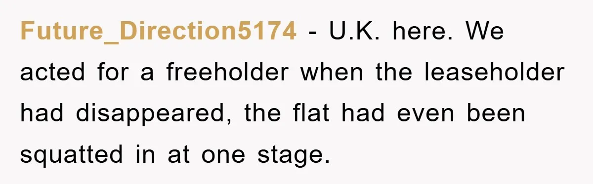 Future_Direction5174 − U.K. here. We acted for a freeholder when the leaseholder had disappeared, the flat had even been squatted in at one stage.