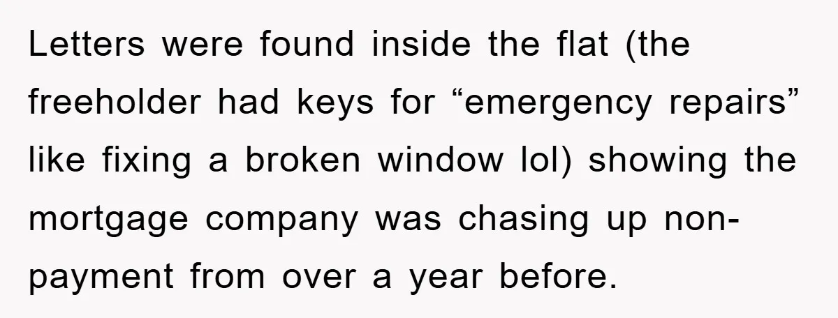 Letters were found inside the flat (the freeholder had keys for “emergency repairs” like fixing a broken window lol) showing the mortgage company was chasing up non-payment from over a...