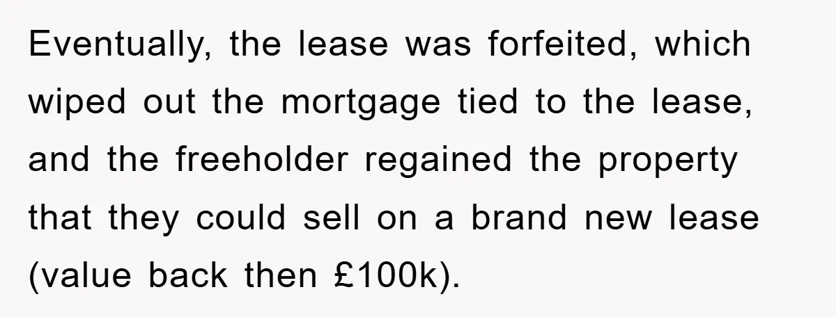 Eventually, the lease was forfeited, which wiped out the mortgage tied to the lease, and the freeholder regained the property that they could sell on a brand new lease (value...