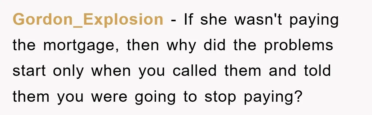 Gordon_Explosion − If she wasn't paying the mortgage, then why did the problems start only when you called them and told them you were going to stop paying?