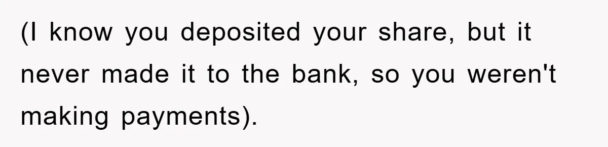 (I know you deposited your share, but it never made it to the bank, so you weren't making payments).