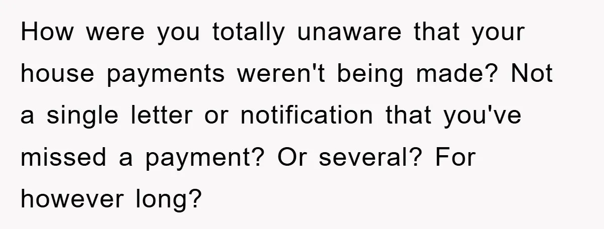 How were you totally unaware that your house payments weren't being made? Not a single letter or notification that you've missed a payment? Or several? For however long?