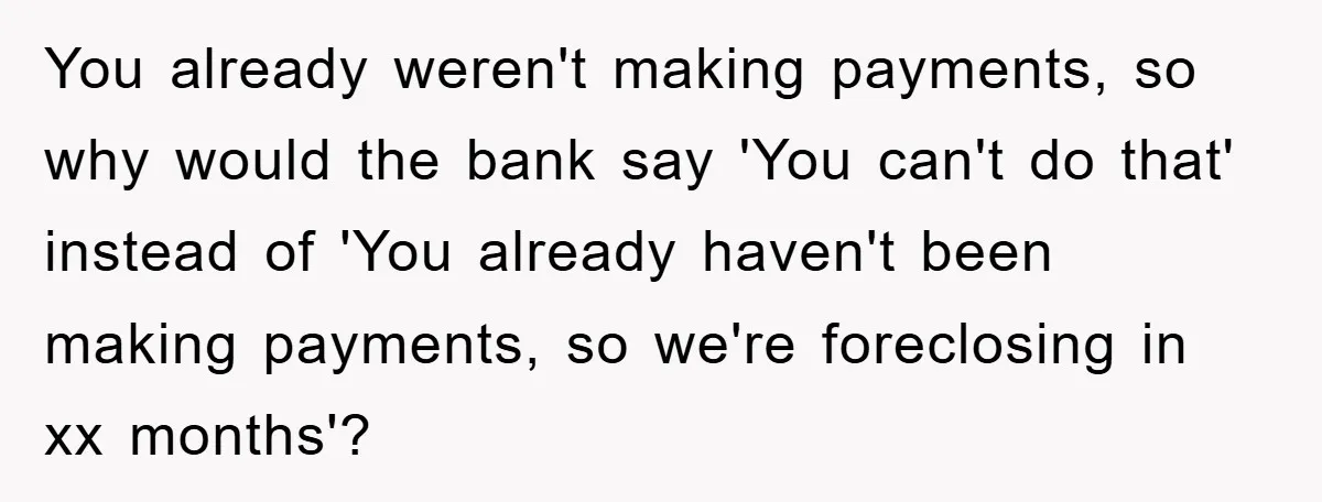 You already weren't making payments, so why would the bank say 'You can't do that' instead of 'You already haven't been making payments, so we're foreclosing in xx months'?