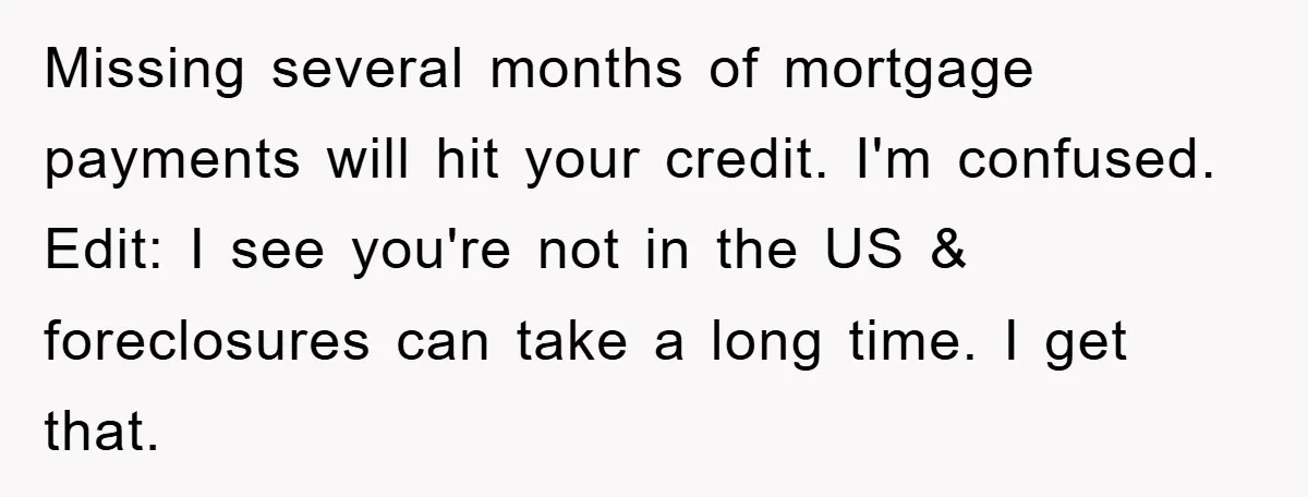 Missing several months of mortgage payments will hit your credit. I'm confused. Edit: I see you're not in the US & foreclosures can take a long time. I get that.