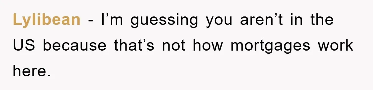 Lylibean − I’m guessing you aren’t in the US because that’s not how mortgages work here.