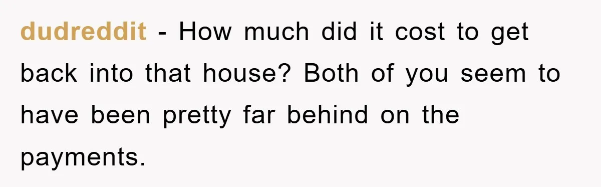 dudreddit − How much did it cost to get back into that house? Both of you seem to have been pretty far behind on the payments.
