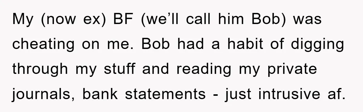 My (now ex) BF (we’ll call him Bob) was cheating on me. Bob had a habit of digging through my stuff and reading my private journals, bank statements - just...