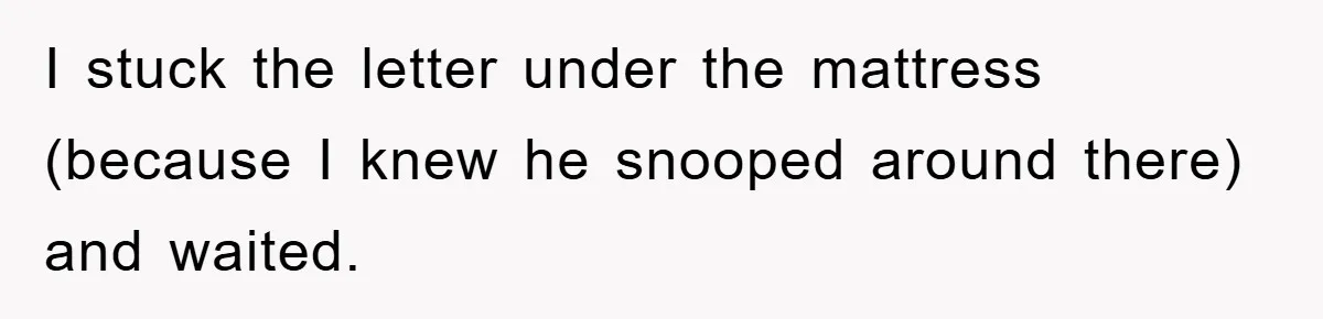 I stuck the letter under the mattress (because I knew he snooped around there) and waited.