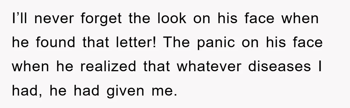 I’ll never forget the look on his face when he found that letter! The panic on his face when he realized that whatever diseases I had, he had given me.